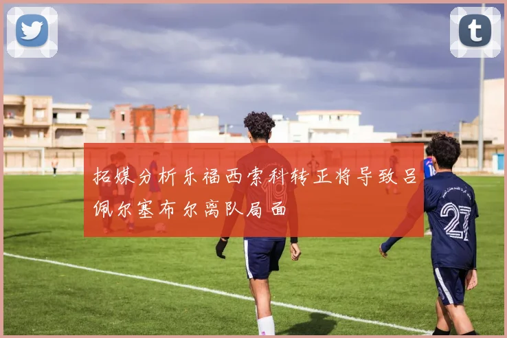 拓媒分析乐福西索科转正将导致吕佩尔塞布尔离队局面