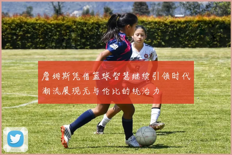 詹姆斯凭借篮球智慧继续引领时代潮流展现无与伦比的统治力