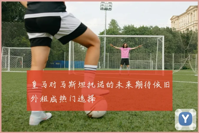 皇马对马斯坦托诺的未来期待依旧外租成热门选择