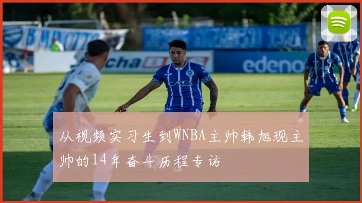 从视频实习生到WNBA主帅韩旭现主帅的14年奋斗历程专访