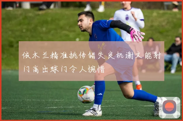 依木兰精准挑传错失良机谢文能射门高出球门令人惋惜