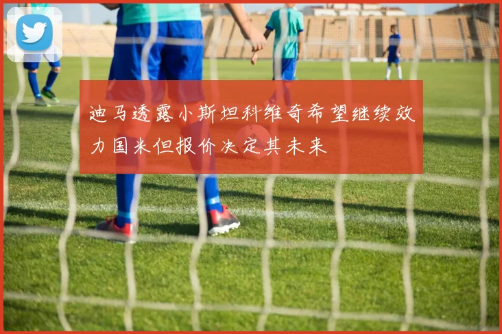 迪马透露小斯坦科维奇希望继续效力国米但报价决定其未来