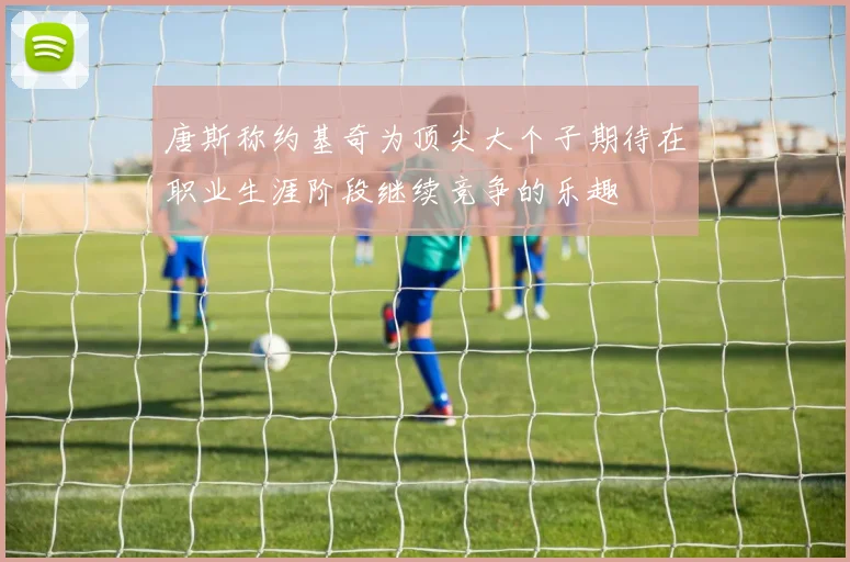 唐斯称约基奇为顶尖大个子期待在职业生涯阶段继续竞争的乐趣