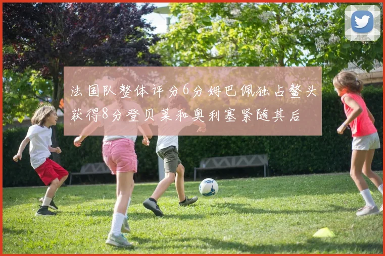 法国队整体评分6分姆巴佩独占鳌头获得8分登贝莱和奥利塞紧随其后