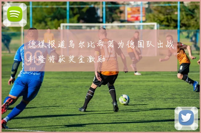 德媒报道乌尔比希若为德国队出战科隆将获奖金激励