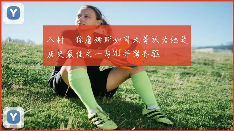 八村塁称詹姆斯如同大哥认为他是历史最佳之一与MJ并驾齐驱