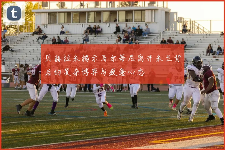 贝赫拉米揭示马尔蒂尼离开米兰背后的复杂博弈与疲惫心态