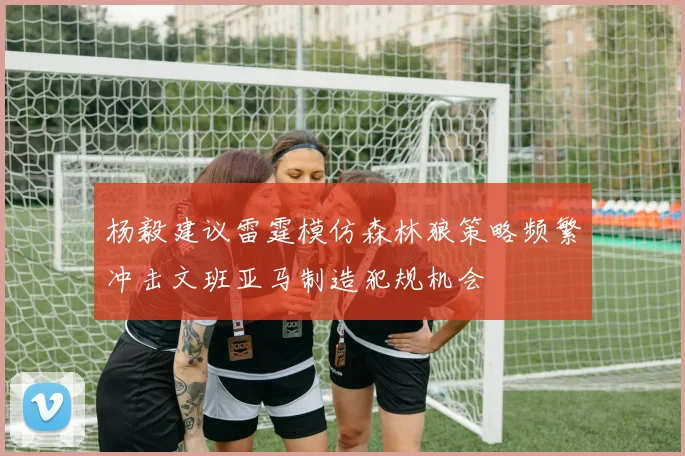 杨毅建议雷霆模仿森林狼策略频繁冲击文班亚马制造犯规机会