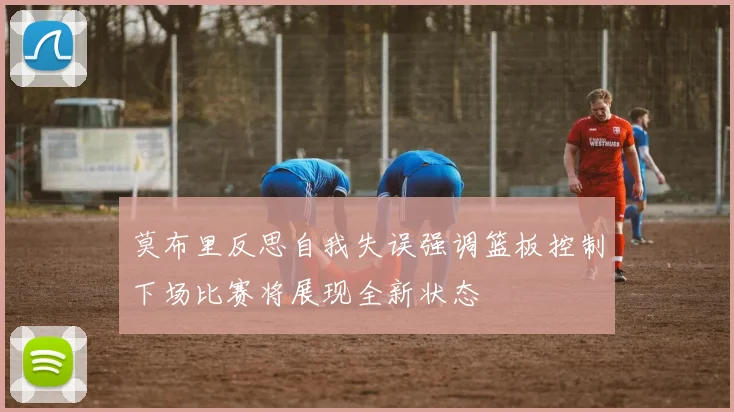 莫布里反思自我失误强调篮板控制下场比赛将展现全新状态