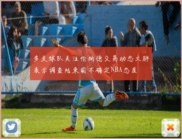 多支球队关注伦纳德交易动态文胖表示调查结束前不确定NBA态度