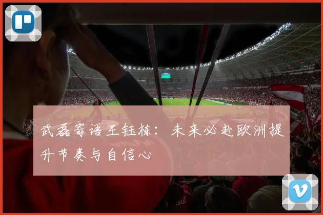 武磊寄语王钰栋：未来必赴欧洲提升节奏与自信心