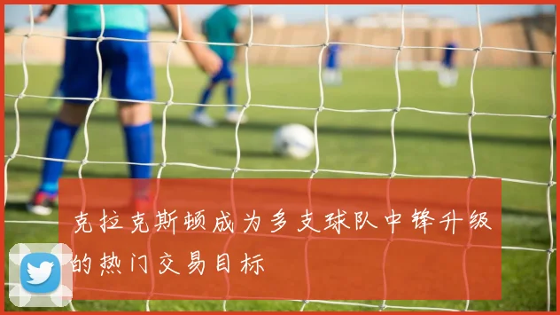 克拉克斯顿成为多支球队中锋升级的热门交易目标