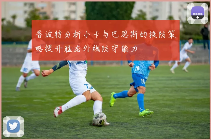 香波特分析小卡与巴恩斯的换防策略提升猛龙外线防守能力