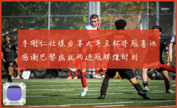 李刚仁社媒分享大耳朵杯夺冠喜讯感谢巴黎成就两连冠辉煌时刻