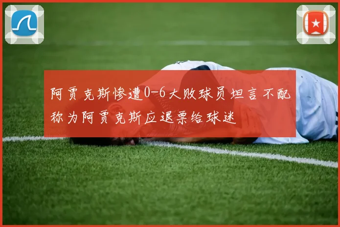 阿贾克斯惨遭0-6大败球员坦言不配称为阿贾克斯应退票给球迷