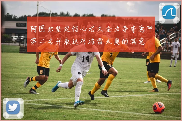 阿图尔坚定信心尤文全力争夺意甲第二名并表达对格雷米奥的满意