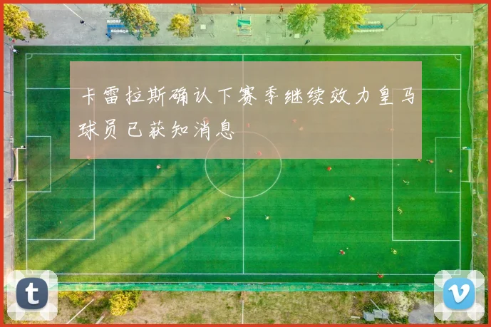 卡雷拉斯确认下赛季继续效力皇马球员已获知消息