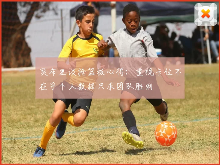 莫布里谈抢篮板心得：重视卡位不在乎个人数据只求团队胜利