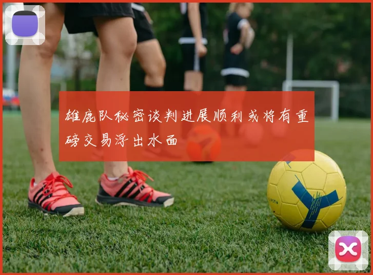 雄鹿队秘密谈判进展顺利或将有重磅交易浮出水面