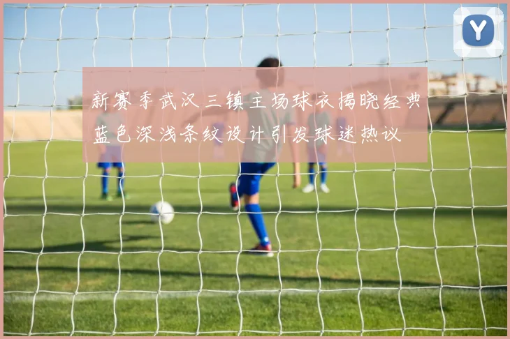 新赛季武汉三镇主场球衣揭晓经典蓝色深浅条纹设计引发球迷热议