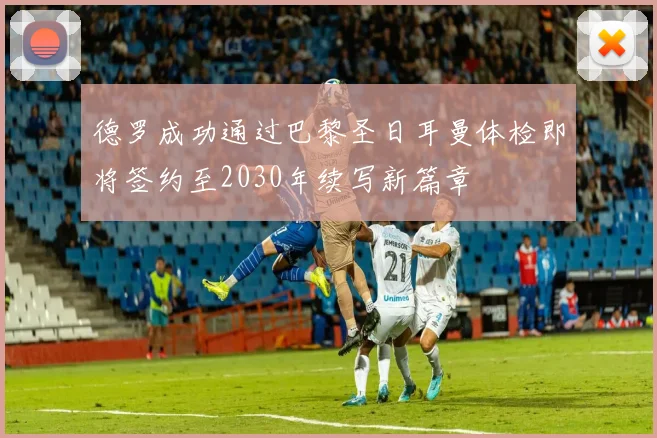德罗成功通过巴黎圣日耳曼体检即将签约至2030年续写新篇章