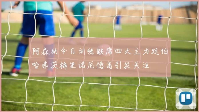 阿森纳今日训练缺席四大主力廷伯哈弗茨梅里诺厄德高引发关注
